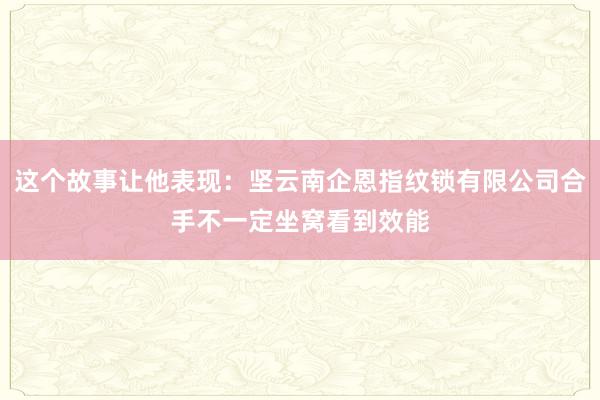 这个故事让他表现：坚云南企恩指纹锁有限公司合手不一定坐窝看到效能